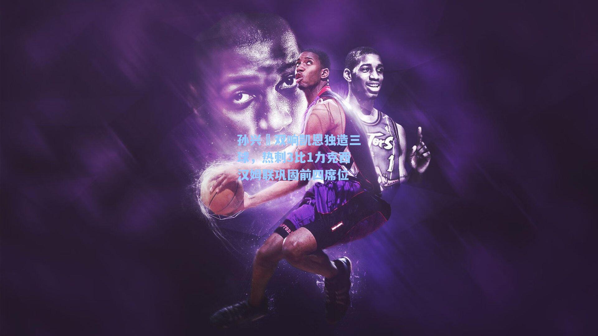 孙兴慜双响凯恩独造三球，热刺3比1力克西汉姆联巩固前四席位