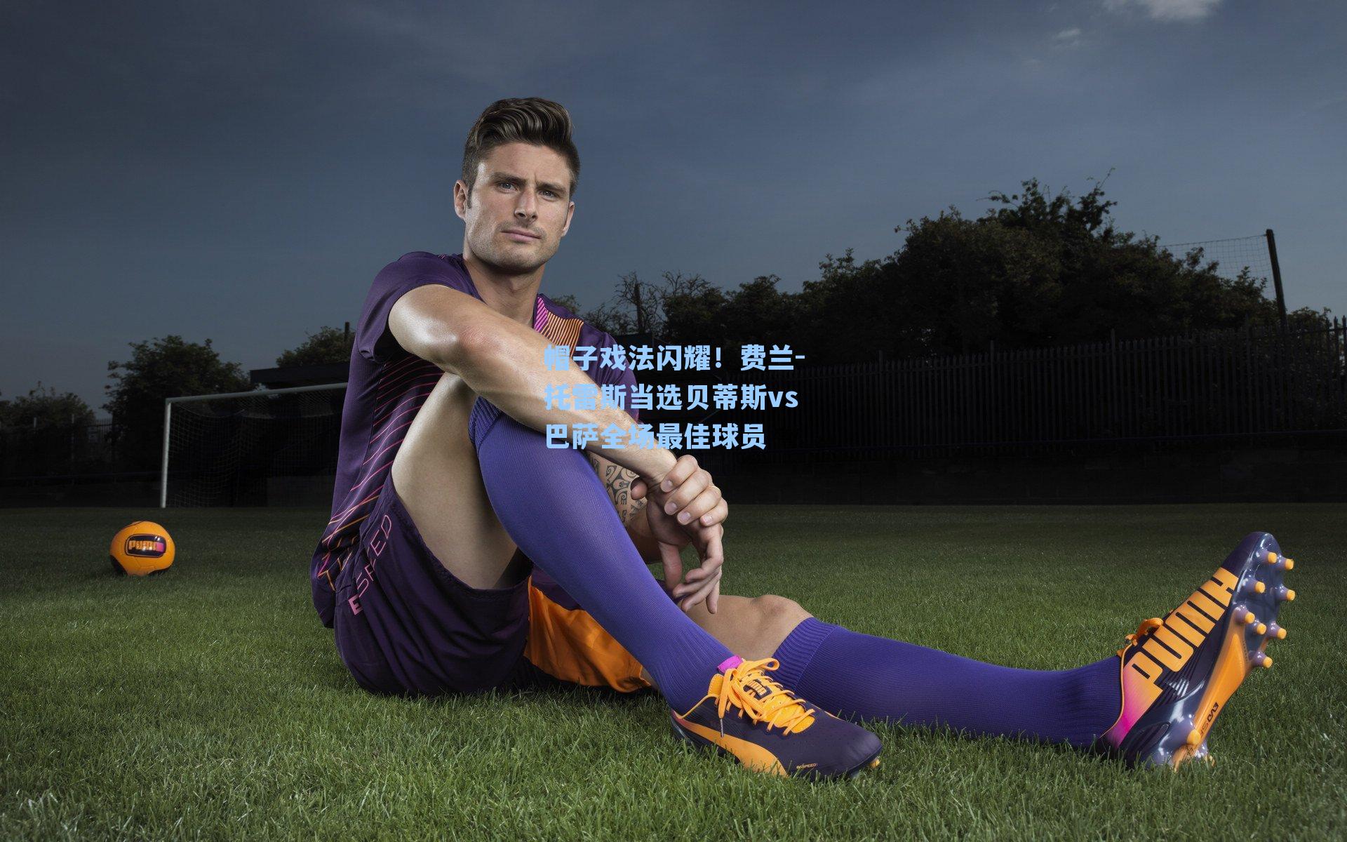 帽子戏法闪耀!费兰-托雷斯当选贝蒂斯vs巴萨全场最佳球员